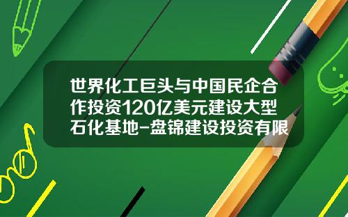 世界化工巨头与中国民企合作投资120亿美元建设大型石化基地-盘锦建设投资有限责任公司