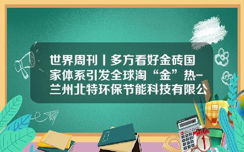 世界周刊丨多方看好金砖国家体系引发全球淘“金”热-兰州北特环保节能科技有限公司