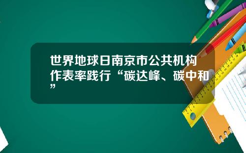 世界地球日南京市公共机构作表率践行“碳达峰、碳中和”