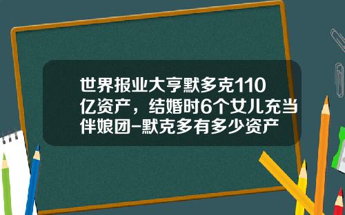 世界报业大亨默多克110亿资产，结婚时6个女儿充当伴娘团-默克多有多少资产