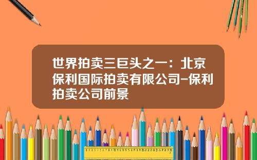 世界拍卖三巨头之一：北京保利国际拍卖有限公司-保利拍卖公司前景