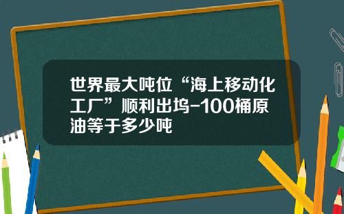 世界最大吨位“海上移动化工厂”顺利出坞-100桶原油等于多少吨