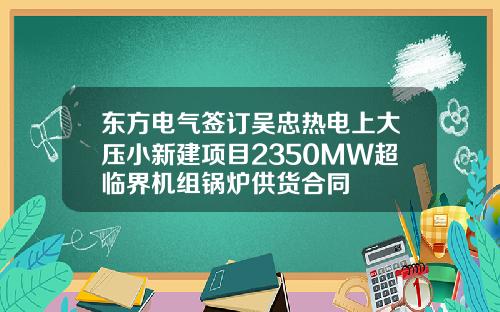东方电气签订吴忠热电上大压小新建项目2350MW超临界机组锅炉供货合同