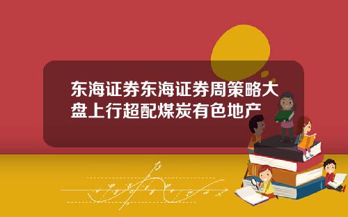 东海证券东海证券周策略大盘上行超配煤炭有色地产