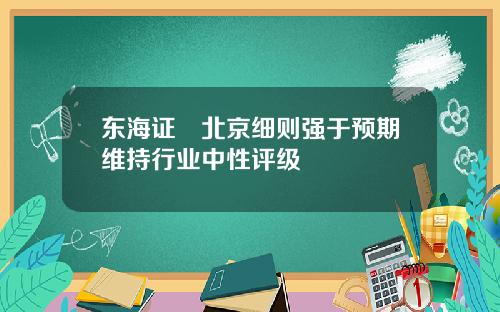 东海证劵北京细则强于预期维持行业中性评级