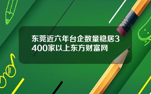 东莞近六年台企数量稳居3400家以上东方财富网