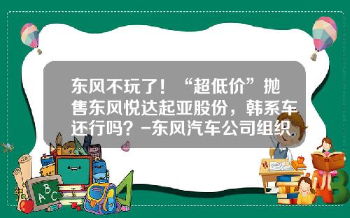 东风不玩了！“超低价”抛售东风悦达起亚股份，韩系车还行吗？-东风汽车公司组织结构图【新闻】