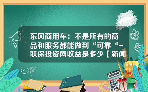 东风商用车：不是所有的商品和服务都能做到“可靠“-联保投资网收益是多少【新闻】.