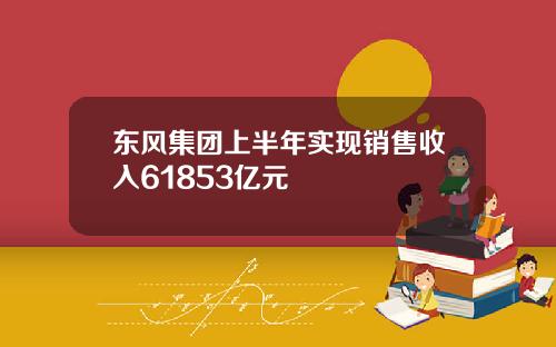 东风集团上半年实现销售收入61853亿元