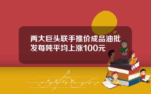 两大巨头联手推价成品油批发每吨平均上涨100元