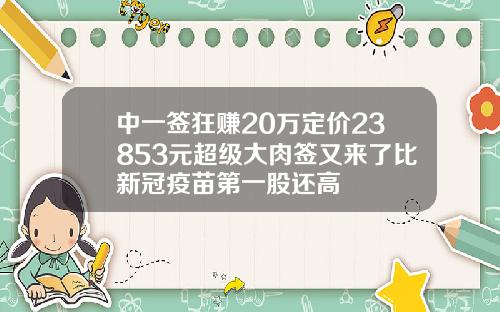 中一签狂赚20万定价23853元超级大肉签又来了比新冠疫苗第一股还高