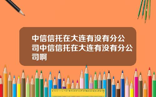 中信信托在大连有没有分公司中信信托在大连有没有分公司啊