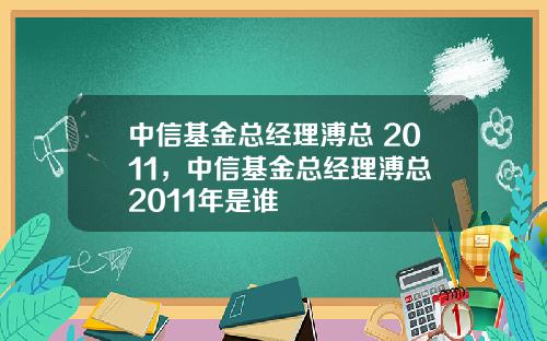 中信基金总经理溥总 2011，中信基金总经理溥总 2011年是谁