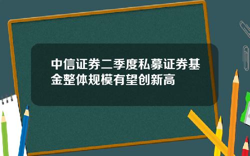 中信证券二季度私募证券基金整体规模有望创新高