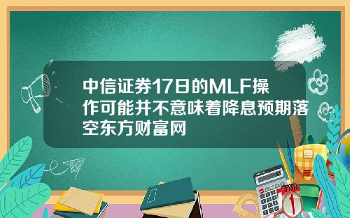 中信证券17日的MLF操作可能并不意味着降息预期落空东方财富网