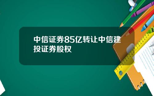 中信证券85亿转让中信建投证券股权