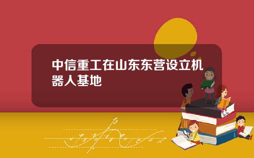 中信重工在山东东营设立机器人基地
