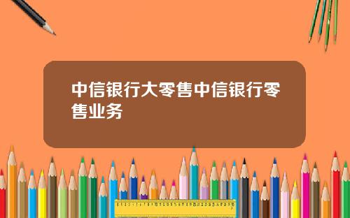 中信银行大零售中信银行零售业务