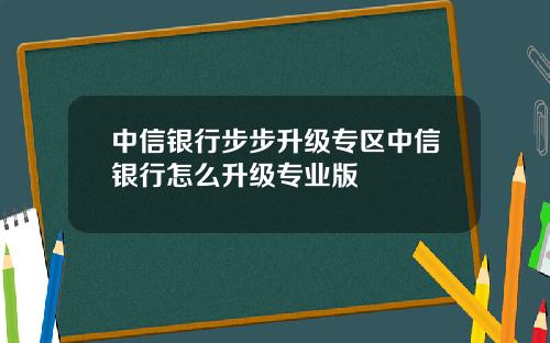 中信银行步步升级专区中信银行怎么升级专业版
