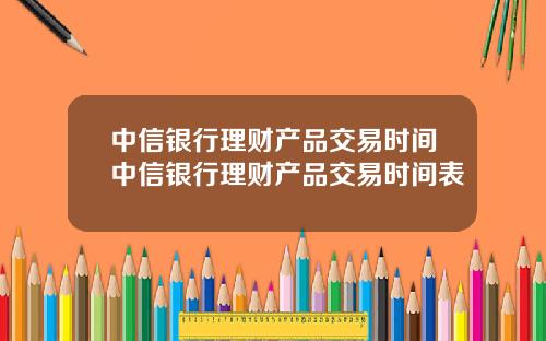 中信银行理财产品交易时间中信银行理财产品交易时间表