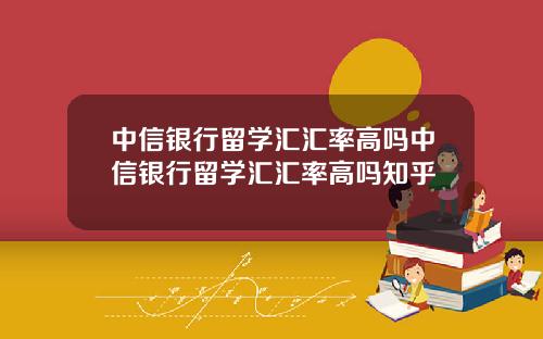 中信银行留学汇汇率高吗中信银行留学汇汇率高吗知乎
