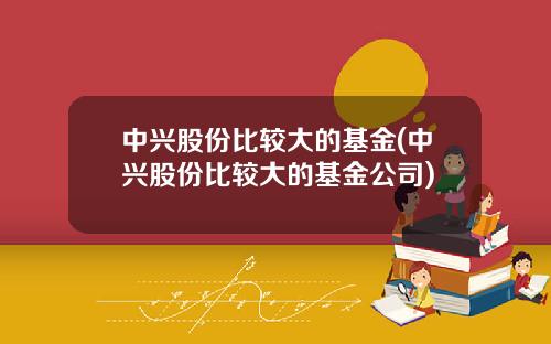 中兴股份比较大的基金(中兴股份比较大的基金公司)