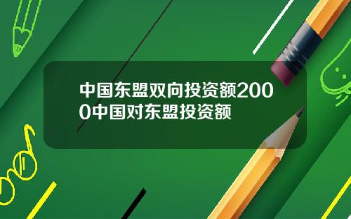 中国东盟双向投资额2000中国对东盟投资额