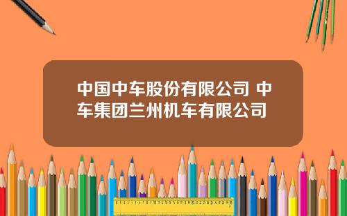 中国中车股份有限公司 中车集团兰州机车有限公司