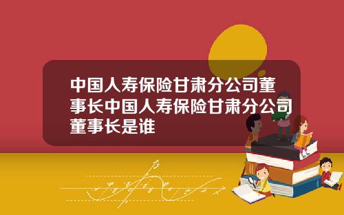 中国人寿保险甘肃分公司董事长中国人寿保险甘肃分公司董事长是谁