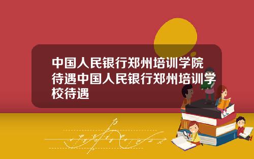 中国人民银行郑州培训学院待遇中国人民银行郑州培训学校待遇
