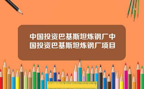 中国投资巴基斯坦炼钢厂中国投资巴基斯坦炼钢厂项目