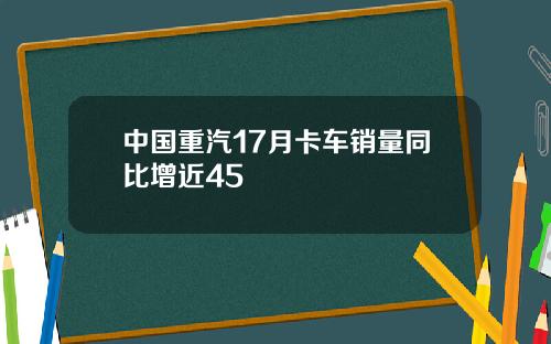 中国重汽17月卡车销量同比增近45