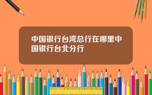 中国银行台湾总行在哪里中国银行台北分行