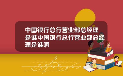 中国银行总行营业部总经理是谁中国银行总行营业部总经理是谁啊