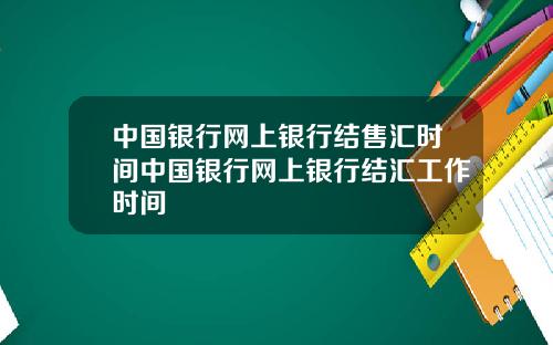 中国银行网上银行结售汇时间中国银行网上银行结汇工作时间