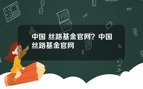 中国 丝路基金官网？中国丝路基金官网