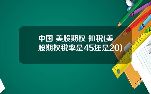 中国 美股期权 扣税(美股期权税率是45还是20)