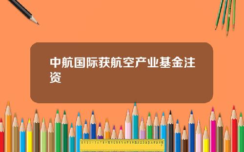 中航国际获航空产业基金注资