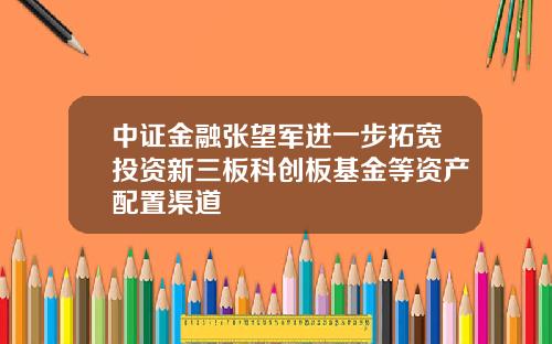 中证金融张望军进一步拓宽投资新三板科创板基金等资产配置渠道