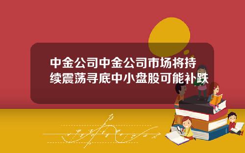 中金公司中金公司市场将持续震荡寻底中小盘股可能补跌