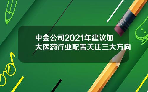 中金公司2021年建议加大医药行业配置关注三大方向