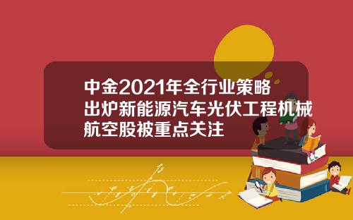 中金2021年全行业策略出炉新能源汽车光伏工程机械航空股被重点关注
