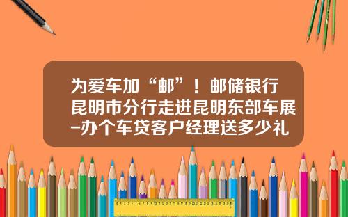 为爱车加“邮”！邮储银行昆明市分行走进昆明东部车展-办个车贷客户经理送多少礼.