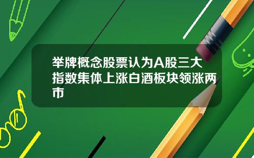 举牌概念股票认为A股三大指数集体上涨白酒板块领涨两市