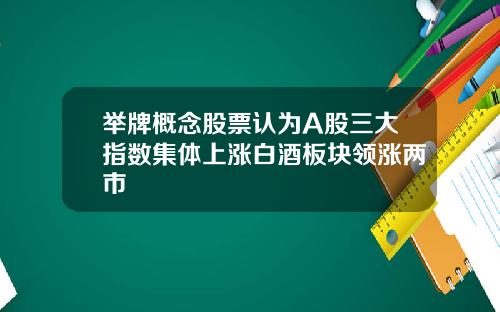 举牌概念股票认为A股三大指数集体上涨白酒板块领涨两市