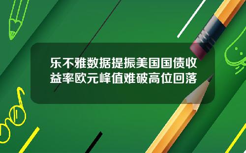 乐不雅数据提振美国国债收益率欧元峰值难破高位回落