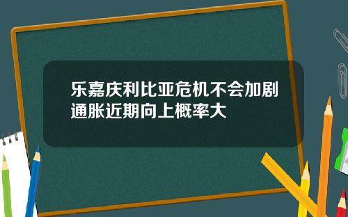 乐嘉庆利比亚危机不会加剧通胀近期向上概率大