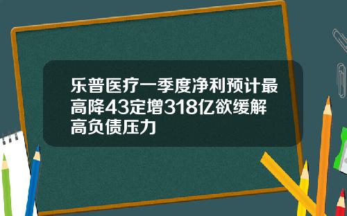 乐普医疗一季度净利预计最高降43定增318亿欲缓解高负债压力