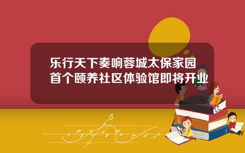 乐行天下奏响蓉城太保家园首个颐养社区体验馆即将开业