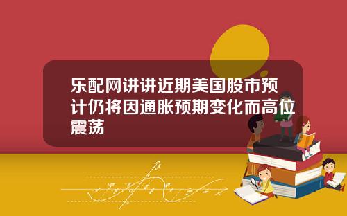 乐配网讲讲近期美国股市预计仍将因通胀预期变化而高位震荡